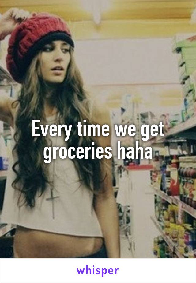 Every time we get groceries haha