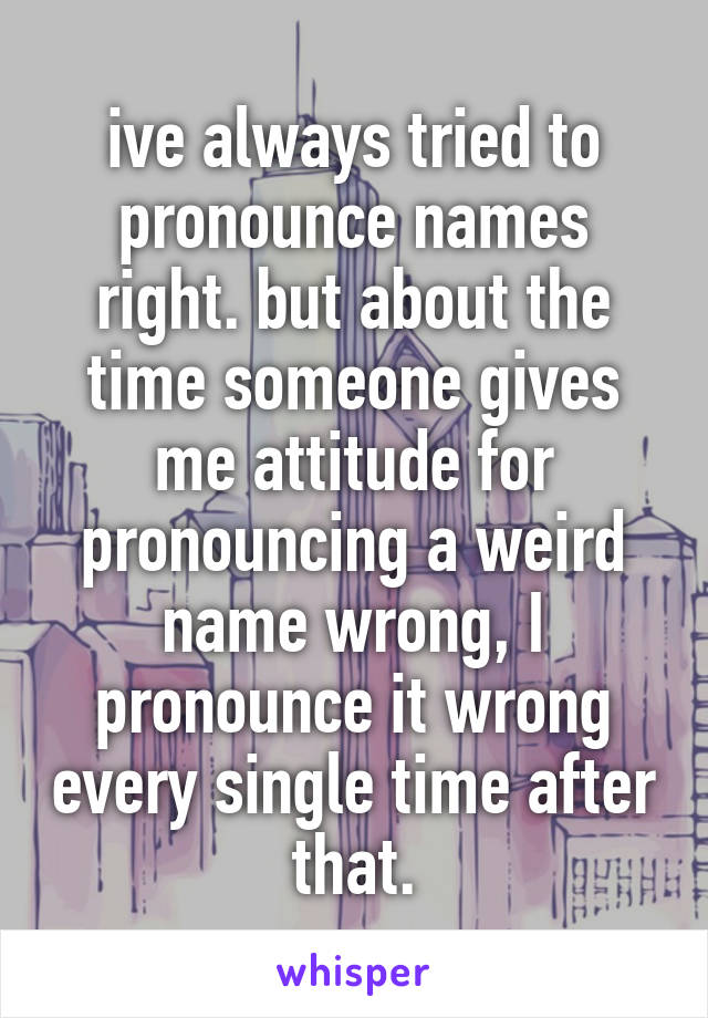 ive always tried to pronounce names right. but about the time someone gives me attitude for pronouncing a weird name wrong, I pronounce it wrong every single time after that.