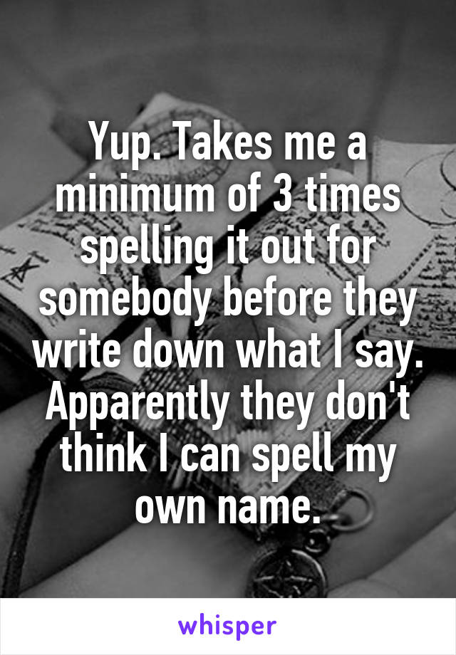 Yup. Takes me a minimum of 3 times spelling it out for somebody before they write down what I say. Apparently they don't think I can spell my own name.