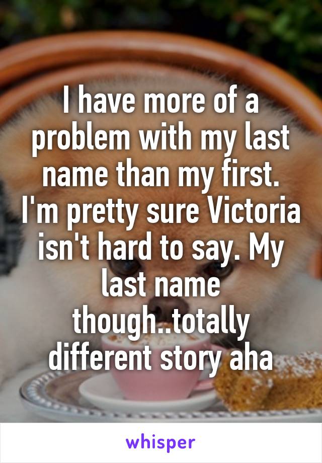 I have more of a problem with my last name than my first. I'm pretty sure Victoria isn't hard to say. My last name though..totally different story aha