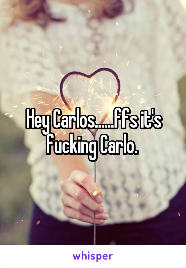 Hey Carlos......ffs it's fucking Carlo. 