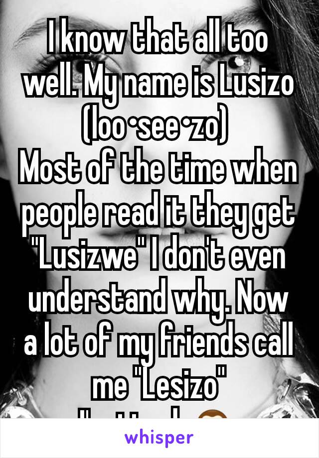 I know that all too well. My name is Lusizo (loo•see•zo) 
Most of the time when people read it they get "Lusizwe" I don't even understand why. Now a lot of my friends call me "Lesizo"
I'm tired 🙈