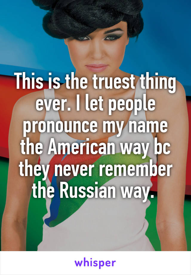 This is the truest thing ever. I let people pronounce my name the American way bc they never remember the Russian way. 