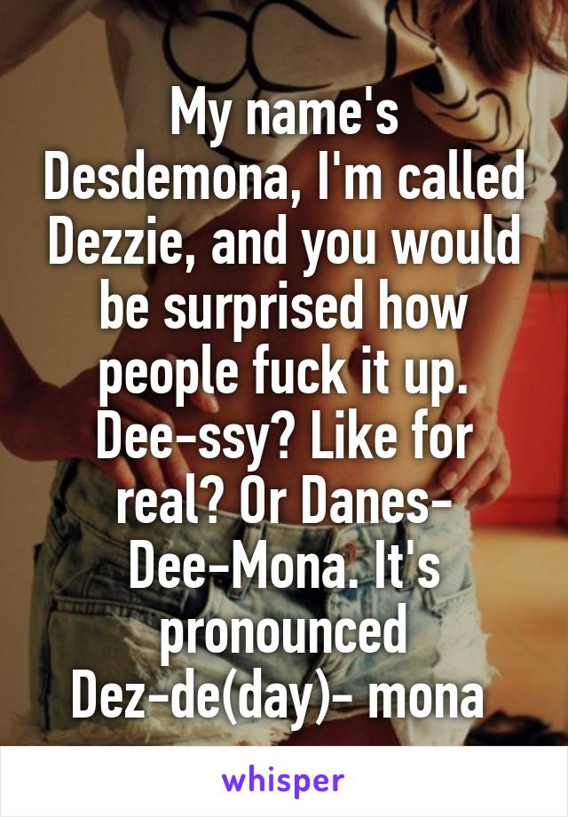 My name's Desdemona, I'm called Dezzie, and you would be surprised how people fuck it up. Dee-ssy? Like for real? Or Danes- Dee-Mona. It's pronounced Dez-de(day)- mona 