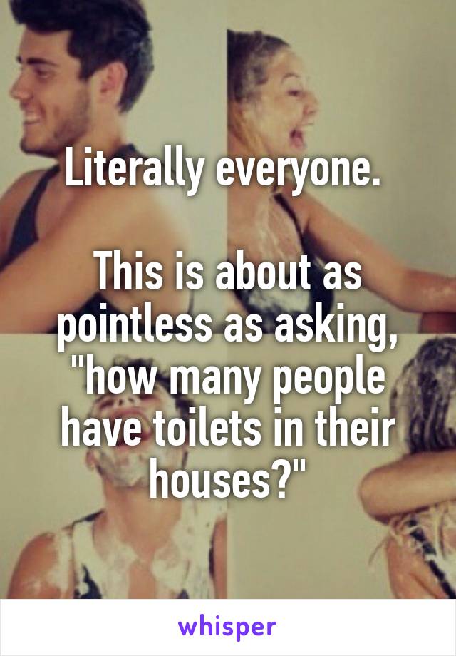 Literally everyone. 

This is about as pointless as asking, "how many people have toilets in their houses?"