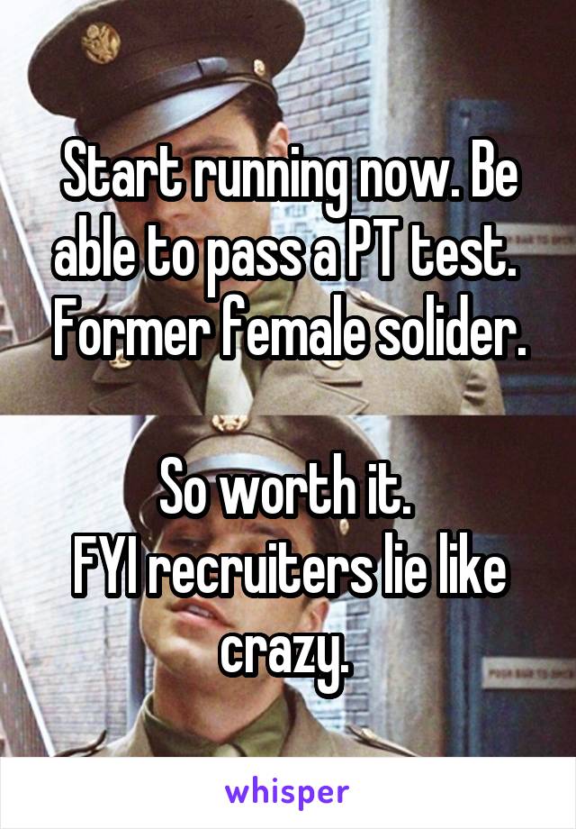 Start running now. Be able to pass a PT test. 
Former female solider. 
So worth it. 
FYI recruiters lie like crazy. 