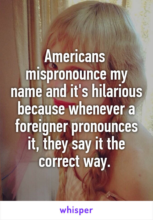 Americans  mispronounce my name and it's hilarious because whenever a foreigner pronounces it, they say it the correct way. 