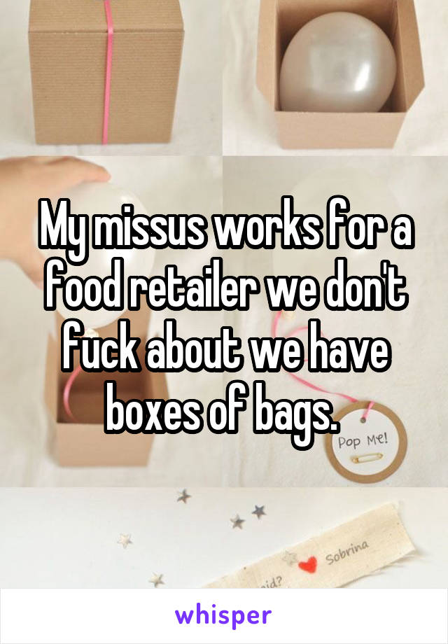 My missus works for a food retailer we don't fuck about we have boxes of bags. 