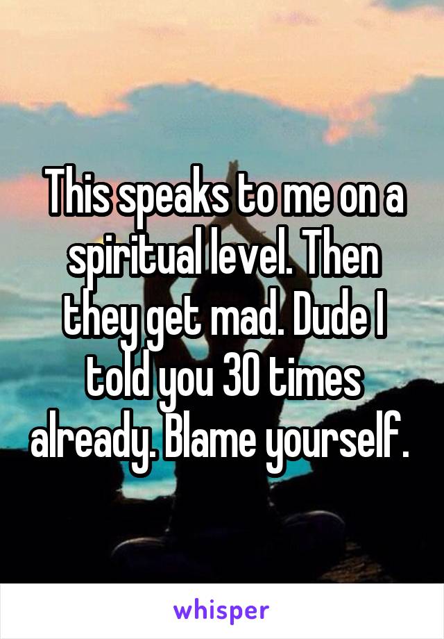 This speaks to me on a spiritual level. Then they get mad. Dude I told you 30 times already. Blame yourself. 