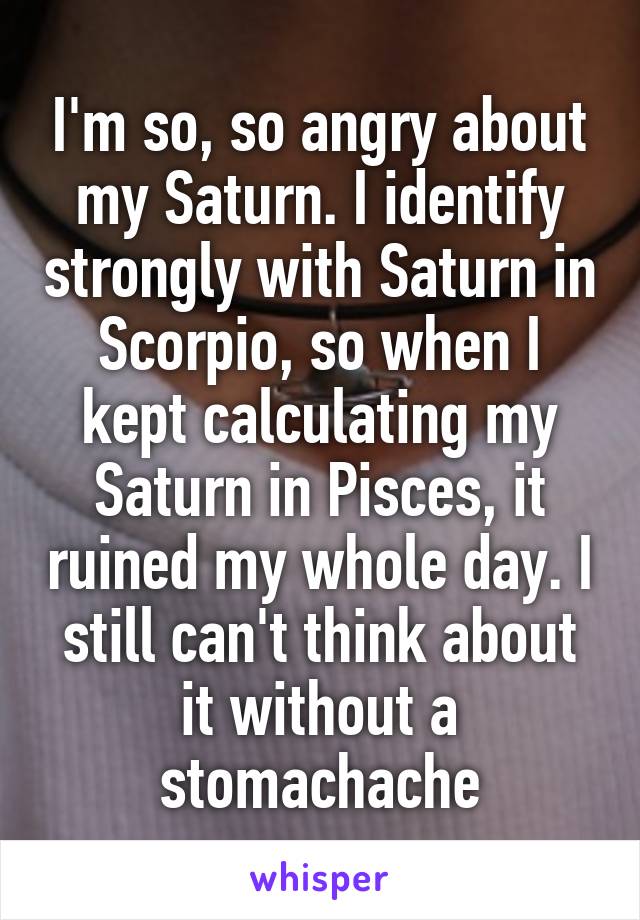 I'm so, so angry about my Saturn. I identify strongly with Saturn in Scorpio, so when I kept calculating my Saturn in Pisces, it ruined my whole day. I still can't think about it without a stomachache