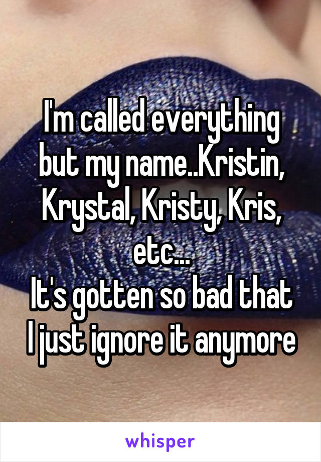 I'm called everything but my name..Kristin, Krystal, Kristy, Kris, etc...
It's gotten so bad that I just ignore it anymore