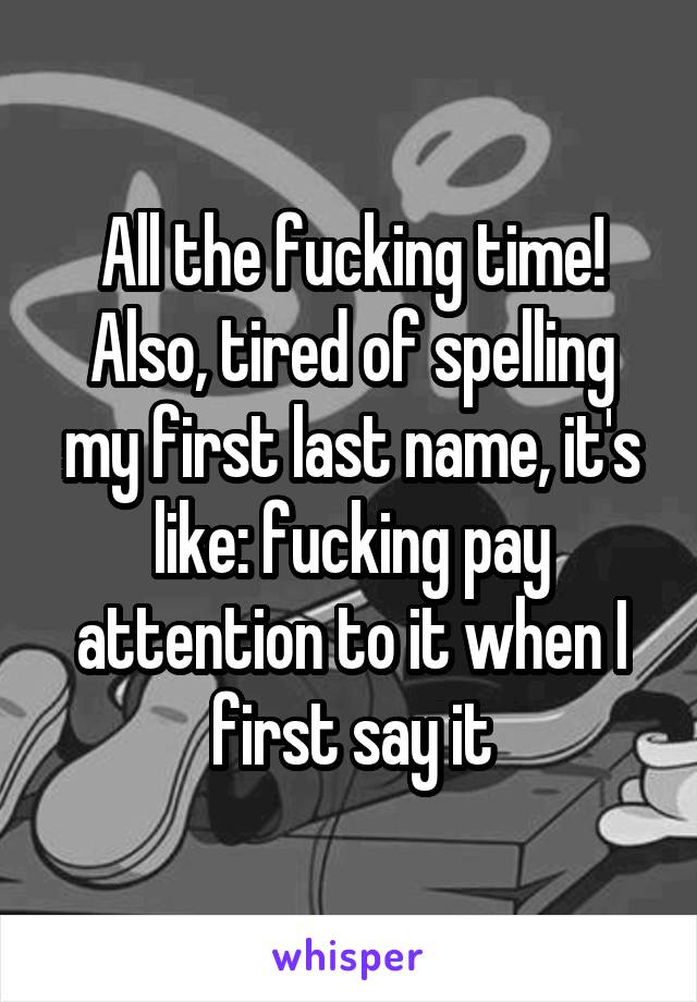 All the fucking time! Also, tired of spelling my first last name, it's like: fucking pay attention to it when I first say it