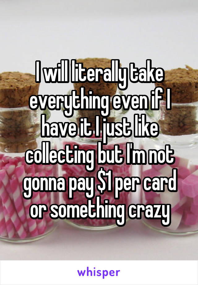 I will literally take everything even if I have it I just like collecting but I'm not gonna pay $1 per card or something crazy