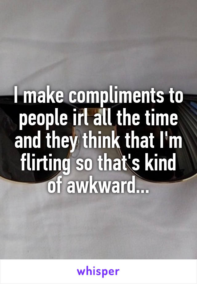 I make compliments to people irl all the time and they think that I'm flirting so that's kind of awkward...