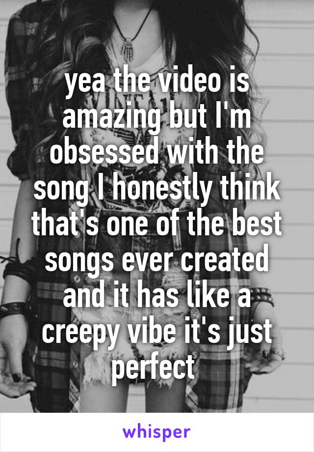 yea the video is amazing but I'm obsessed with the song I honestly think that's one of the best songs ever created and it has like a creepy vibe it's just perfect 