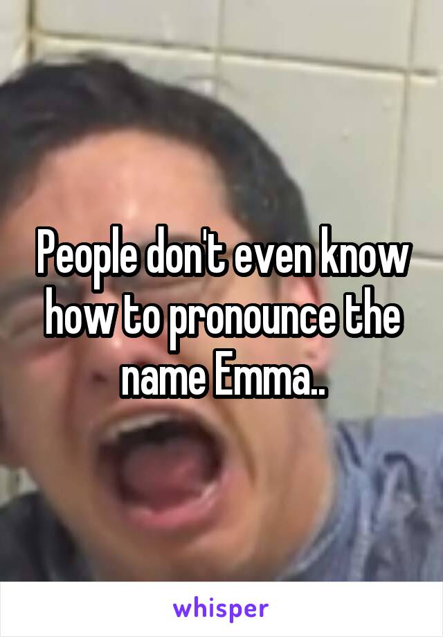 People don't even know how to pronounce the name Emma..