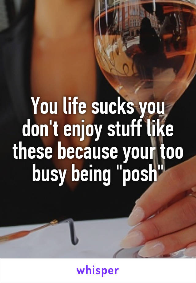 You life sucks you don't enjoy stuff like these because your too busy being "posh"