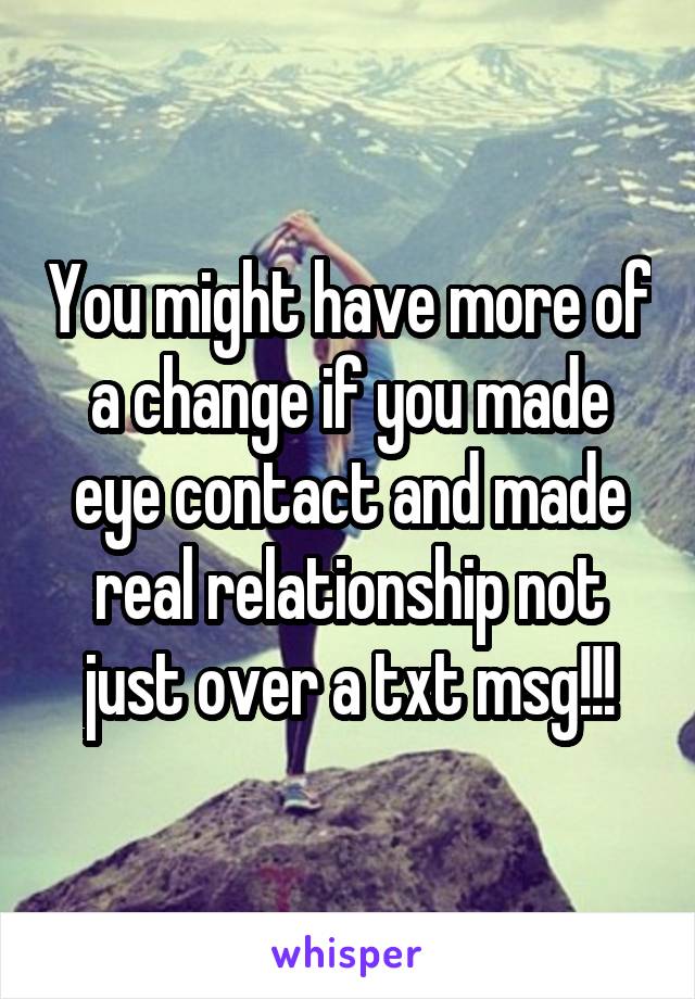 You might have more of a change if you made eye contact and made real relationship not just over a txt msg!!!