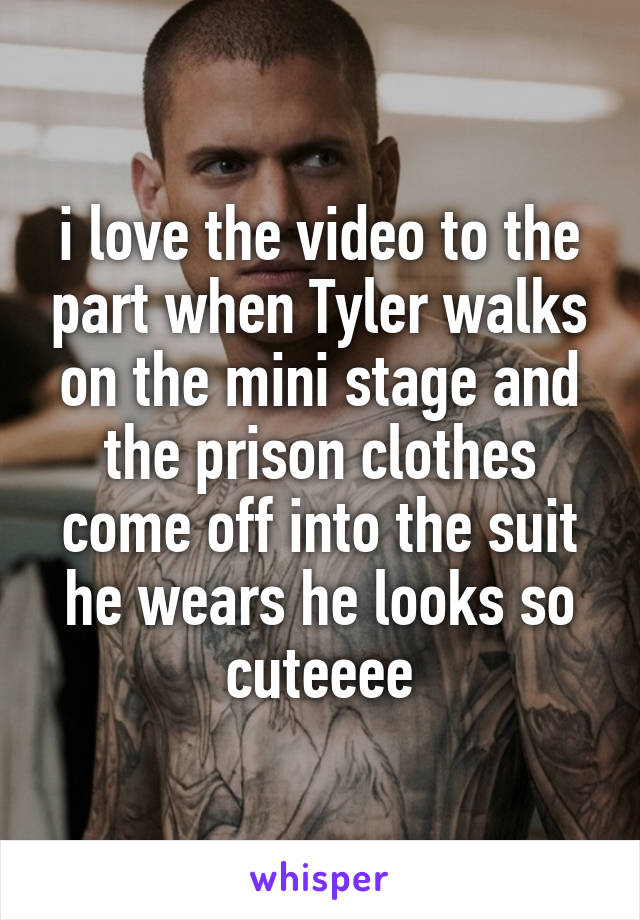 i love the video to the part when Tyler walks on the mini stage and the prison clothes come off into the suit he wears he looks so cuteeee