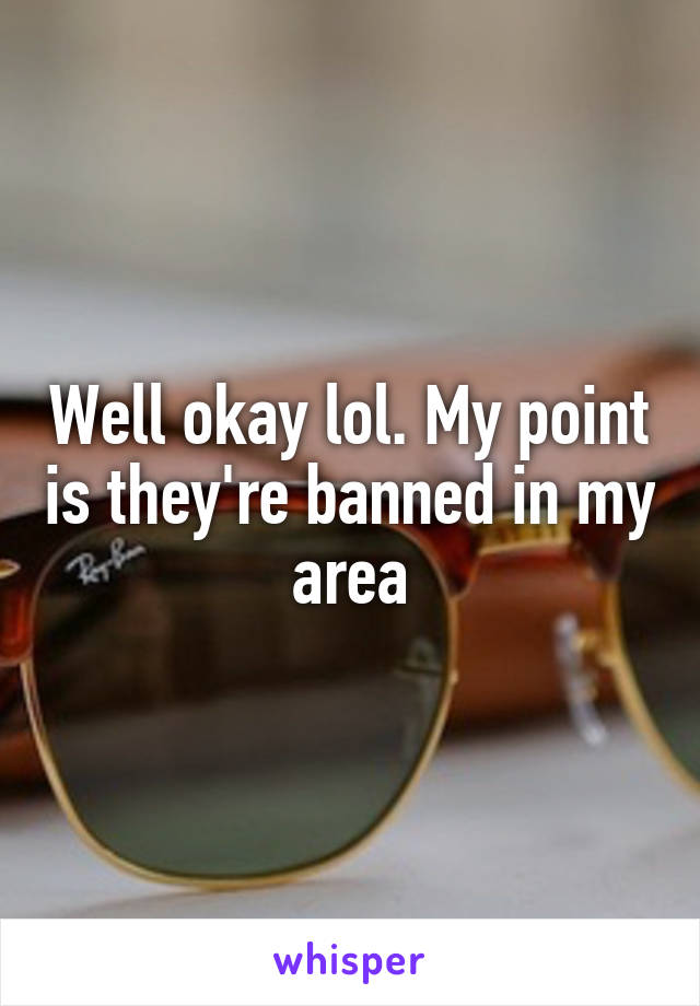 Well okay lol. My point is they're banned in my area