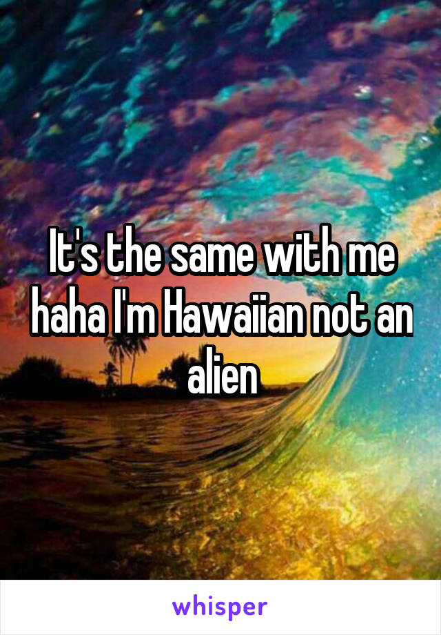 It's the same with me haha I'm Hawaiian not an alien