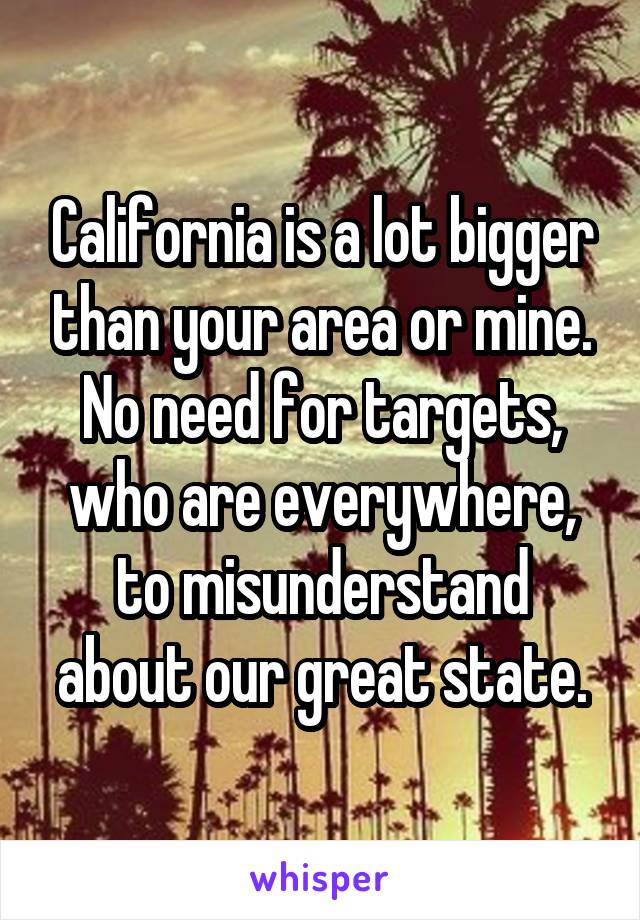 California is a lot bigger than your area or mine. No need for targets, who are everywhere, to misunderstand about our great state.