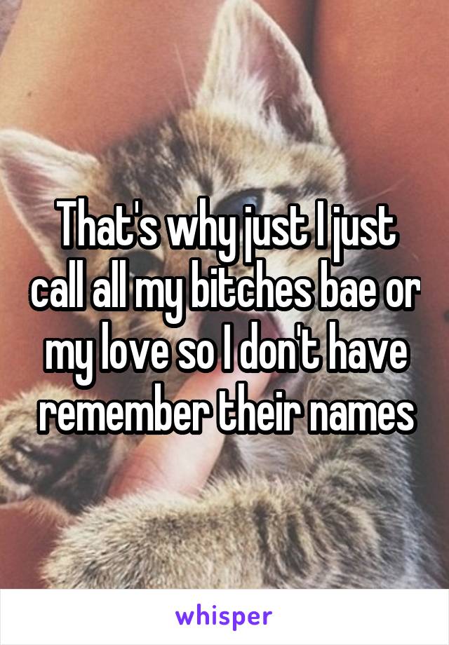 That's why just I just call all my bitches bae or my love so I don't have remember their names