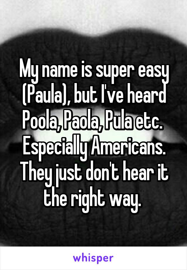 My name is super easy (Paula), but I've heard Poola, Paola, Pula etc. 
Especially Americans. They just don't hear it the right way. 