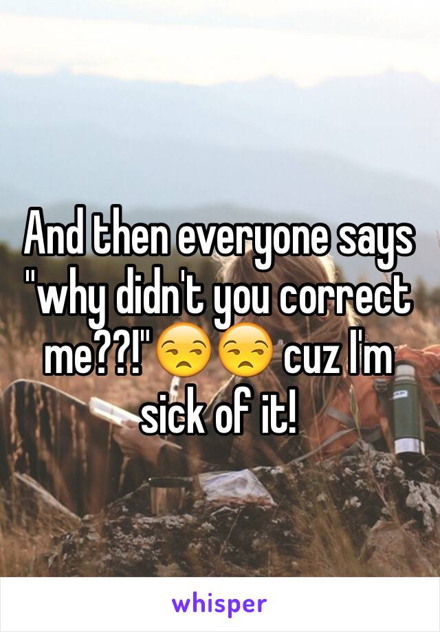 And then everyone says "why didn't you correct me??!"😒😒 cuz I'm sick of it! 