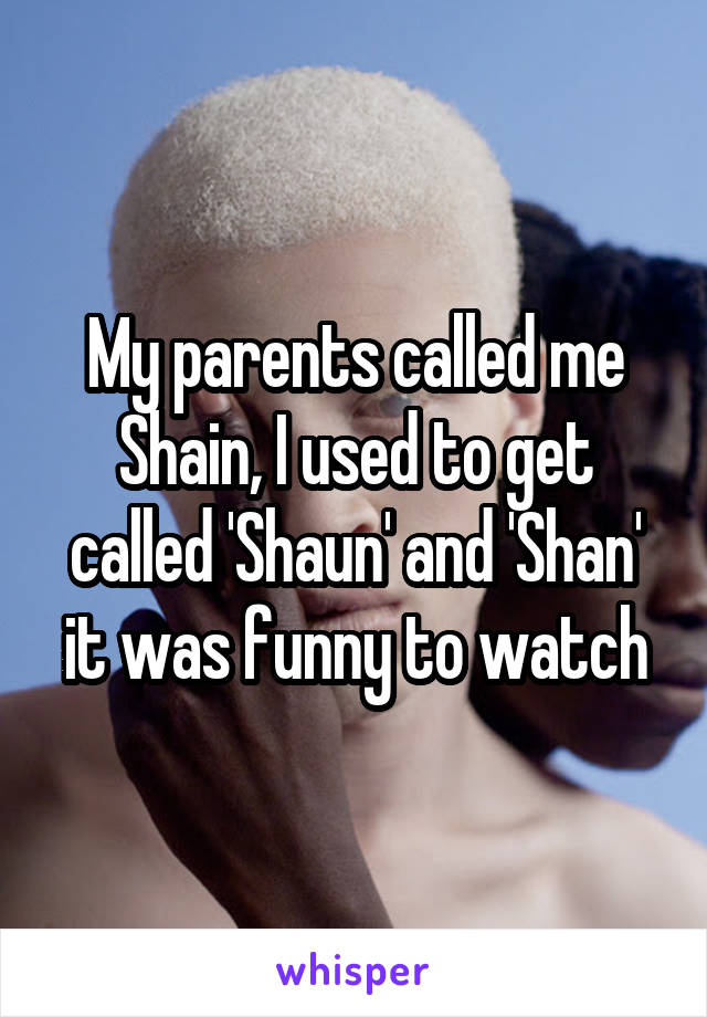 My parents called me Shain, I used to get called 'Shaun' and 'Shan' it was funny to watch