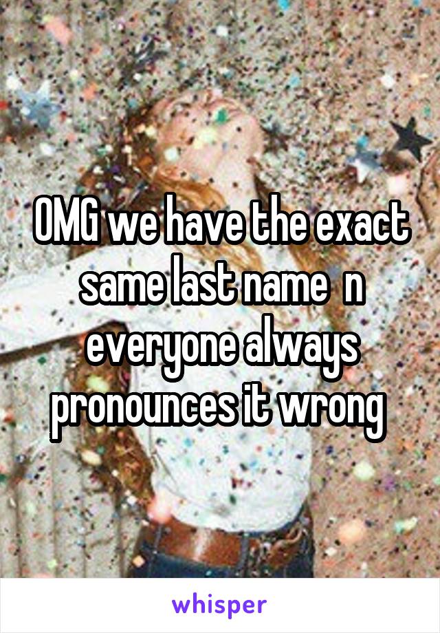 OMG we have the exact same last name  n everyone always pronounces it wrong 