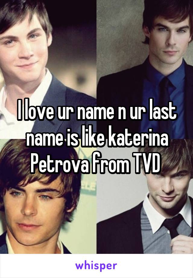 I love ur name n ur last name is like katerina Petrova from TVD 