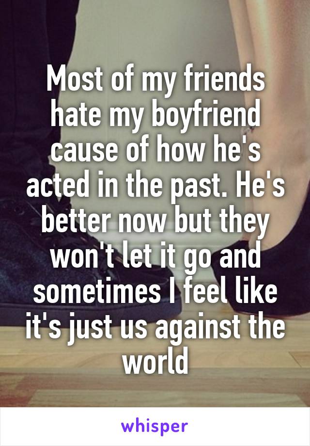 Most of my friends hate my boyfriend cause of how he's acted in the past. He's better now but they won't let it go and sometimes I feel like it's just us against the world