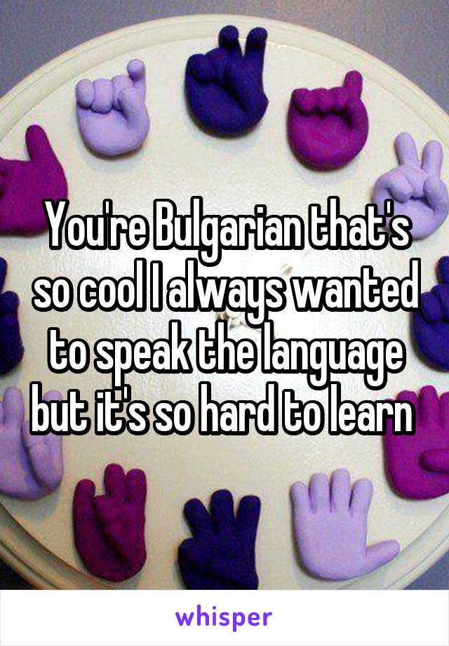 You're Bulgarian that's so cool I always wanted to speak the language but it's so hard to learn 