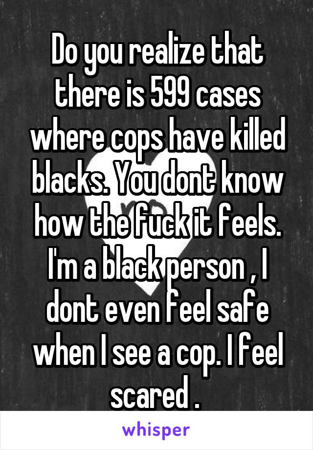 Do you realize that there is 599 cases where cops have killed blacks. You dont know how the fuck it feels. I'm a black person , I dont even feel safe when I see a cop. I feel scared . 