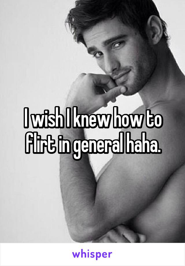 I wish I knew how to flirt in general haha.