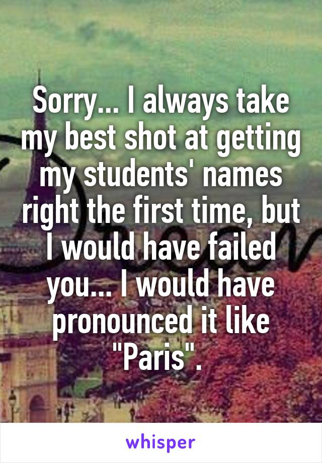 Sorry... I always take my best shot at getting my students' names right the first time, but I would have failed you... I would have pronounced it like "Paris". 