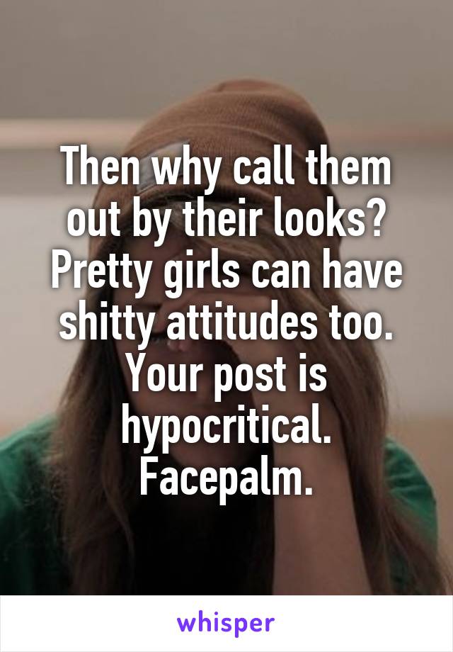 Then why call them out by their looks? Pretty girls can have shitty attitudes too. Your post is hypocritical. Facepalm.