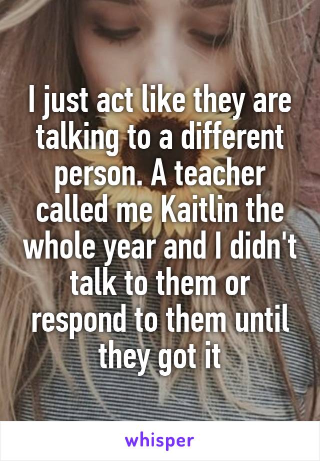 I just act like they are talking to a different person. A teacher called me Kaitlin the whole year and I didn't talk to them or respond to them until they got it