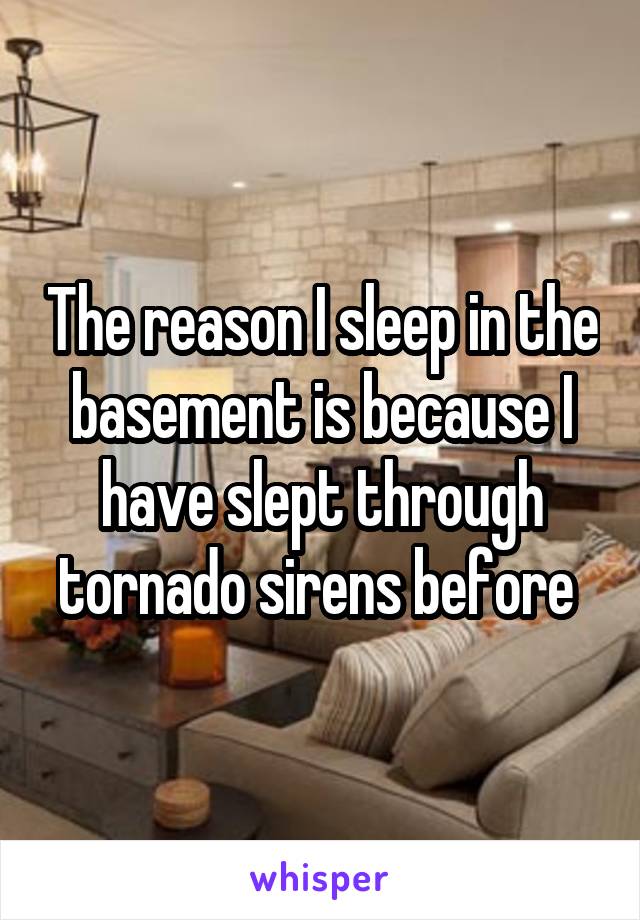 The reason I sleep in the basement is because I have slept through tornado sirens before 