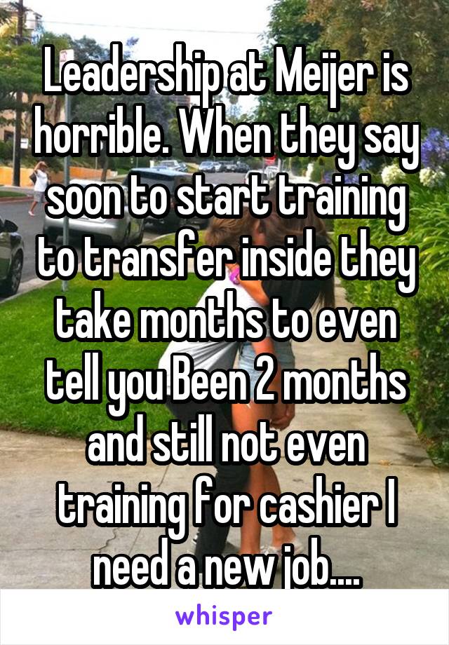 Leadership at Meijer is horrible. When they say soon to start training to transfer inside they take months to even tell you Been 2 months and still not even training for cashier I need a new job....