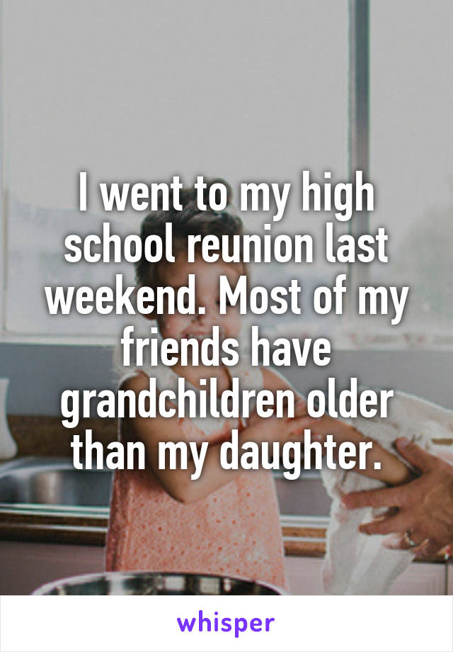 I went to my high school reunion last weekend. Most of my friends have grandchildren older than my daughter.