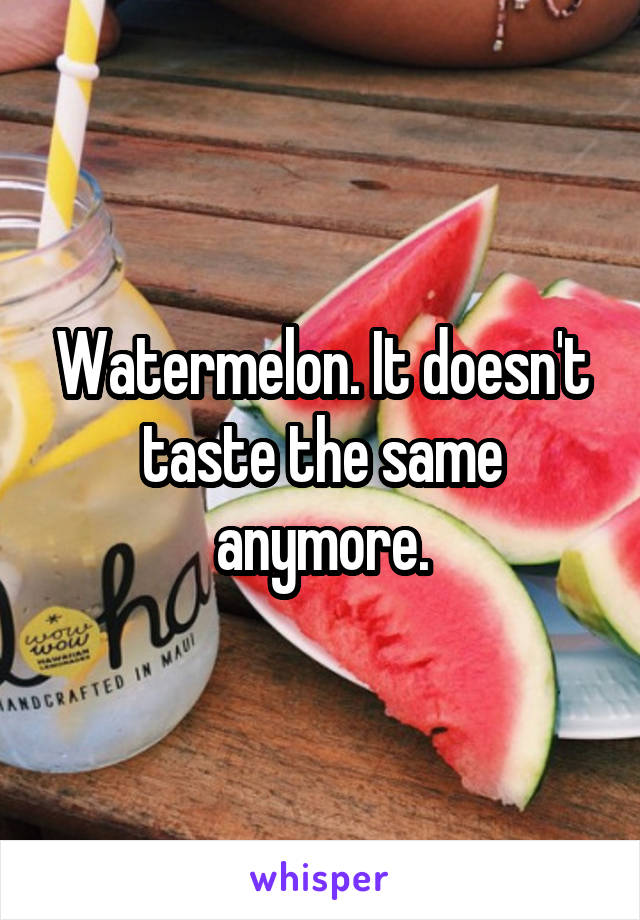 Watermelon. It doesn't taste the same anymore.