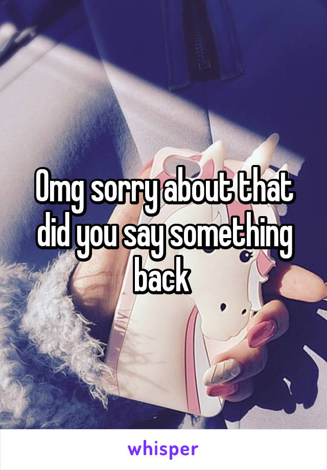 Omg sorry about that did you say something back 