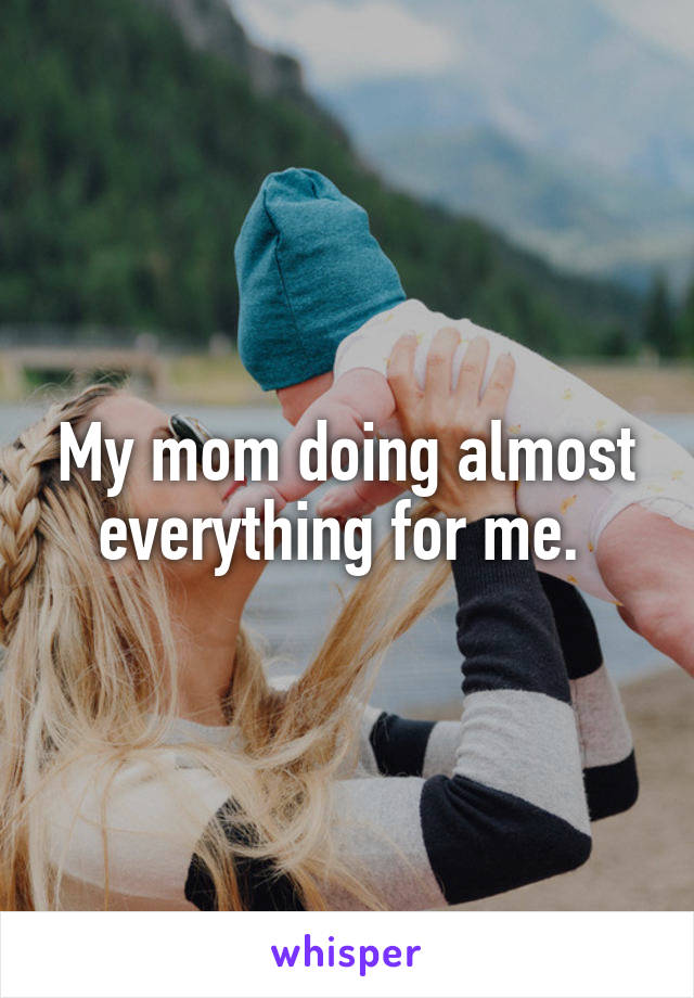 My mom doing almost everything for me. 