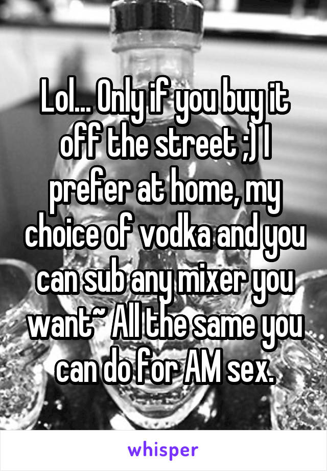 Lol... Only if you buy it off the street ;) I prefer at home, my choice of vodka and you can sub any mixer you want~ All the same you can do for AM sex.