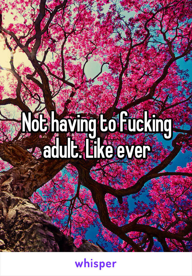 Not having to fucking adult. Like ever