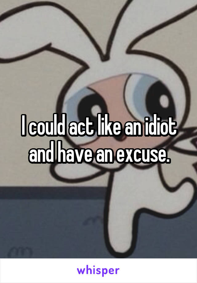 I could act like an idiot and have an excuse.
