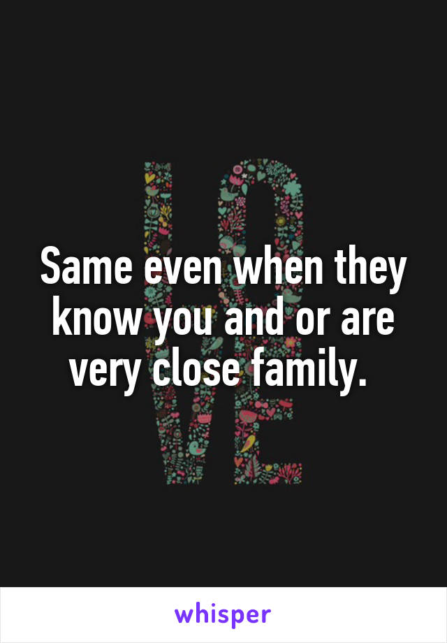 Same even when they know you and or are very close family. 