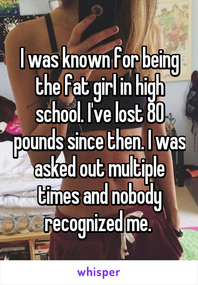I was known for being the fat girl in high school. I've lost 80 pounds since then. I was asked out multiple times and nobody recognized me. 